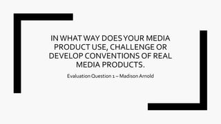 IN WHATWAY DOESYOUR MEDIA
PRODUCT USE, CHALLENGE OR
DEVELOP CONVENTIONS OF REAL
MEDIA PRODUCTS.
EvaluationQuestion 1 – MadisonArnold
 
