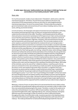 In what ways does your media product use, develop or challenge forms and
conventions of real media products? (2641 words)
Music video
For my A2 coursework,Imade a musicvideotoSia’s‘Chandelier’,whichcomesunderthe
mainstreampopgenre.Therefore,Ifounditfairlyeasytoadhere tothe formsand
conventionsof real mediaproductsastheyare veryclearcut andstraightforwardfor
mainstreampopvideos.Forone of myresearchtasks,I filmedavideodiscussingthe
generic/mainstreamcodesandconventionsof musicvideosincluding:camera,mise-en-
scene,editing,soundandnarrative.
In termsof camera, the shotstypesand cameramovementare veryimportantinreflecting
the emotionandmeaningof the song,as if theyare notplannedcorrectlythenitcan
undermine the entire tone of the video.Therefore,Icarefullyplannedoutthe different
shotsand camera movementsIwantedpriortofilmingtoensure Ihada varietyandalsoto
ensure thattheywentwiththe songitself.Musicvideostypicallyincorporate avarietyof
shots,such as establishingshots,longshots,midshots,close upsandextreme closeups,as
well asmovementssuchasfocuspulls,pansandtilts.Thisisto create emphasisonthe
artist,locationsusedandmostimportantlythe emotionsthe lyricsare tryingtoevoke.I
adheredtothese cameraconventionsasIwantedto notonlyenable asuccessful videothat
adheredtoconventions,butalsoinordertoemphasise the underlyingemotionandisolation
of the lyricsof the song.Moreover,for myestablishingshotIuseda close uppan of mymain
artistlyingonthe floorlookingsadlyintonothing.Islowedthisdown wheneditingonAdobe
Premiere asitallowsthe camerato be focusedsolelyonheremotions;thissetsupthe tone
for the entire musicvideoandallowsthe audience toempathise withherinitial feelingsof
isolation.Inadditiontothis,Iusedalot of longshotsin orderto portray the different
locationsof where myactresswas as itfurtheremphasisedhow alone she wasincrowdsof
people,inbusyplacessuchasLondonand Waterloostation;however,Ialsousedextreme
longshotsat the endof the videoof the peaceful countrysidetojuxtapose the busyLondon
locationswithacalm and free longshotof her standinginthe Devonshire Moors.Withsome
of the midshots,suchas the onesof her inWaterloostations,Iusedfocuspullsintomy
actressto contrast heron her ownand the busycrowdsaround her,bydrawingattentionto
the actress onher ownand blurringoutthe chaos aroundher.In regard toclose ups,I
focusedonmy actressand heremotions,aswell asthe lyricsof the song.I usedextreme
close upsto showher lipsyncinginorderjointhe performance tothe song,havingher
mouthinglyricssuchas “1,2,3” and “’CosI’mjust holdingonfortonight”as these lyricswere
the most fittingforthe tone of isolationandthe internal battle myactresswashavingwith
heremotionswithinthe musicvideo.Ibelievethisadherestothe formsand conventionsof
real mediaproductsas itfollowsthe conventionsof usingshottypestogive significanceto
locations,emotionsandthe songitself andthis enabledmymusicvideotohave a degree of
success.
Moreover,intermsof mise-en-scene,there isn’tasetconventionformusicvideosasthey
are all different,butprofessional makeupandcostume are essential inordertomake itlook
like areal andaestheticallypleasingforthe viewer.Therefore,inorderforthe audience to
notice the contrastbetweenmyactress’differentpersonalities,Ikeptthe mise-en-scene
consistentthroughoutthe video,regardingmakeup,hair,costume andprops;havingtwo
differentcostumesandsettingsinordertocontrastmy actress’differentemotions
throughoutthe video.Forall the shotsinside,myactresswasshotinthe blackbox drama
room withprofessional,warmlighting,wearingawhite floatydresswithnatural hairand
makeup– thismakeupallowedhertolookaestheticallypleasingtoboththe male and
 