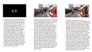 The first frame is of the number 43 and this is
a important number for the film because It is
involved in the title so when people see this
they know it links to station 43 , also the next
frame the see after this one is of a train
station therefore suggesting that ‘Station 43’ is
the station the audience is seeing , this is a
way of telling the audience something what
they maybe have no been aware of if the
wasn’t watching properly, this is a technique a
lot of film use , they can give away hiding
messages through simple means and people
will only find out later on in the film the what
they thought was either right or wrong. This
frame also doesn’t give too much away , yes it
makes people think but it doesn’t confirms
anything so there is still the mystery especially
due to the numbers counting up to 43. this is
the first thing people see after the opening
credits and this sets up the film.
In this frame we can see 3 characters in total , the
first two are far away but are still in the middle of
the shot what creates the focus point on them so
therefore reviling that they are the main
character. People may not take notice of the guy
in the back ground because he is further away
and not in the middle but this gives him mystery
and start to create questions about who he is.
This frame also set up the setting and location
because it shows a nearly empty train platform
what creates a sense of danger , when you think
of horror/thriller films at train stations they are
never packed and normally at night we wanted to
capture that but instead of doing it at night we
did it during the day because it takes a bit of the
danger away but we wanted to put across the
point that no one is safe doesn’t matter where
they are or whether its day or night. It also shows
again who the production complain is again , a lot
of films do it where they show it twice, first with
the opening credits and then again with the
opening scene.
This frame now focuses on the man in the
background , but this time he is in the middle of the
shot, this emphasizes his importance in the film, and
the fact the we cannot see his face again creates
mystery and lets audience know that he will be the
‘bad guy’ of the film , we didn’t want to give away
anything about the guy to the audience because we
wanted it to be one of those films where you find
out more as the film goes along but with every
answer there will be another question , a lot of film
do the idea where you find out more as you go
along because there would be no point telling the
audience at the beginning because it takes away the
mystery factor and any chance of a plot twist what
are two main factors of a thriller. The dark knight
uses the same idea of not given away anything of
the bad guy but letting people see who he is , but
they end up not giving away too much information
about the bad guy at all , I think that is a good way
to keep people questioning but I don’t think it
would be a good idea for our film , instead I would
prefer to explain it all later on in the film.
 