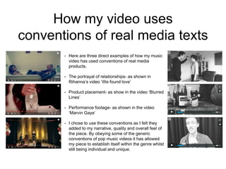 How my video uses
conventions of real media texts
• Here are three direct examples of how my music
video has used conventions of real media
products.
• The portrayal of relationships- as shown in
Rihanna’s video ‘We found love’
• Product placement- as show in the video ‘Blurred
Lines’
• Performance footage- as shown in the video
‘Marvin Gaye’
• I chose to use these conventions as I felt they
added to my narrative, quality and overall feel of
the piece. By obeying some of the generic
conventions of pop music videos it has allowed
my piece to establish itself within the genre whilst
still being individual and unique.
 