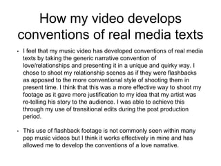 How my video develops
conventions of real media texts
• I feel that my music video has developed conventions of real media
texts by taking the generic narrative convention of
love/relationships and presenting it in a unique and quirky way. I
chose to shoot my relationship scenes as if they were flashbacks
as apposed to the more conventional style of shooting them in
present time. I think that this was a more effective way to shoot my
footage as it gave more justification to my idea that my artist was
re-telling his story to the audience. I was able to achieve this
through my use of transitional edits during the post production
period.
• This use of flashback footage is not commonly seen within many
pop music videos but I think it works effectively in mine and has
allowed me to develop the conventions of a love narrative.
 