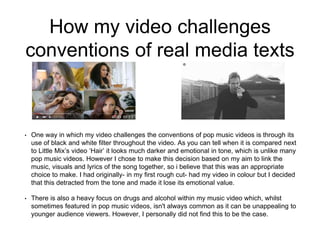 How my video challenges
conventions of real media texts
• One way in which my video challenges the conventions of pop music videos is through its
use of black and white filter throughout the video. As you can tell when it is compared next
to Little Mix’s video ‘Hair’ it looks much darker and emotional in tone, which is unlike many
pop music videos. However I chose to make this decision based on my aim to link the
music, visuals and lyrics of the song together, so i believe that this was an appropriate
choice to make. I had originally- in my first rough cut- had my video in colour but I decided
that this detracted from the tone and made it lose its emotional value.
• There is also a heavy focus on drugs and alcohol within my music video which, whilst
sometimes featured in pop music videos, isn't always common as it can be unappealing to
younger audience viewers. However, I personally did not find this to be the case.
 
