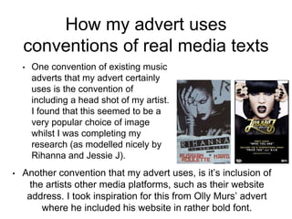 How my advert uses
conventions of real media texts
• One convention of existing music
adverts that my advert certainly
uses is the convention of
including a head shot of my artist.
I found that this seemed to be a
very popular choice of image
whilst I was completing my
research (as modelled nicely by
Rihanna and Jessie J).
• Another convention that my advert uses, is it’s inclusion of
the artists other media platforms, such as their website
address. I took inspiration for this from Olly Murs’ advert
where he included his website in rather bold font.
 
