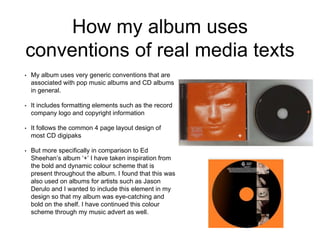 How my album uses
conventions of real media texts
• My album uses very generic conventions that are
associated with pop music albums and CD albums
in general.
• It includes formatting elements such as the record
company logo and copyright information
• It follows the common 4 page layout design of
most CD digipaks
• But more specifically in comparison to Ed
Sheehan’s album ‘+’ I have taken inspiration from
the bold and dynamic colour scheme that is
present throughout the album. I found that this was
also used on albums for artists such as Jason
Derulo and I wanted to include this element in my
design so that my album was eye-catching and
bold on the shelf. I have continued this colour
scheme through my music advert as well.
 