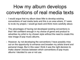 How my album develops
conventions of real media texts
• I would argue that my album dose little to develop existing
conventions of real media texts and this is an area where, if I were
to re-do my project, I would go back and think more carefully about.
• The advantages of having not developed existing conventions is
that I felt confident enough in my choice of genre and product to
advertise my artist is my chosen style without the need to create this
new image of pop music albums.
• However, by not developing the conventions I have possibly miss
out on the opportunity to enhance and broaden my artists brand and
personal image. But in this case I think it was the right decision to
make clearer choices between which conventions of pop music
albums I decided to use or not use.
 