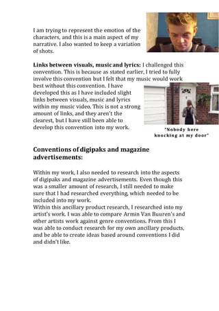 I am trying to represent the emotion of the
characters, and this is a main aspect of my
narrative. I also wanted to keep a variation
of shots.
Links between visuals, musicand lyrics: I challenged this
convention. This is because as stated earlier, I tried to fully
involve this convention but I felt that my music would work
best without this convention. I have
developed this as I have included slight
links between visuals, music and lyrics
within my music video. This is not a strong
amount of links, and they aren’t the
clearest, but I have still been able to
develop this convention into my work.
Conventions of digipaks and magazine
advertisements:
Within my work, I also needed to research into the aspects
of digipaks and magazine advertisements. Even though this
was a smaller amount of research, I still needed to make
sure that I had researched everything, which needed to be
included into my work.
Within this ancillary product research, I researched into my
artist’s work. I was able to compare Armin Van Buuren’s and
other artists work against genre conventions. From this I
was able to conduct research for my own ancillary products,
and be able to create ideas based around conventions I did
and didn’t like.
 