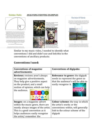 Similar to my music video, I needed to identify what
conventions I did and didn’t use and link this to the
conventions of ancillary products:
Conventions I used:
Conventions of magazine
advertisements:
Conventions of digipaks:
Reviews: reviews aren’t always
on magazine advertisements.
They help give a positive aspect
on the product, and a small
section of opinion, which can help
the audience.
Relevance to genre: the digipak
needs to represent the genre so
that the audience’s will be able to
easily recognise it.
Images: on a magazine advert
within the music genre, there are
mostly always images of the artist.
This is a good convention as it
helps audiences easily recognise
the artist/ remember the
Colour scheme: the way in which
the artist’s works or the
conventions within, will generally
link to the colour scheme of the
digipak
 