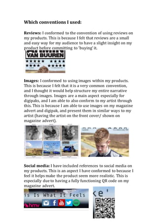 Which conventions I used:
Reviews: I conformed to the convention of using reviews on
my products. This is because I felt that reviews are a small
and easy way for my audience to have a slight insight on my
product before committing to ‘buying’ it.
Images: I conformed to using images within my products.
This is because I felt that it is a very common convention,
and I thought it would help structure my entire narrative
through images. Images are a main aspect especially for
digipaks, and I am able to also conform to my artist through
this. This is because I am able to use images on my magazine
advert and digipak, and present them in similar ways to my
artist (having the artist on the front cover/ shown on
magazine advert).
Social media: I have included references to social media on
my products. This is an aspect I have conformed to because I
feel it helps make the product seem more realistic. This is
especially due to having a fully functioning QR code on my
magazine advert.
 