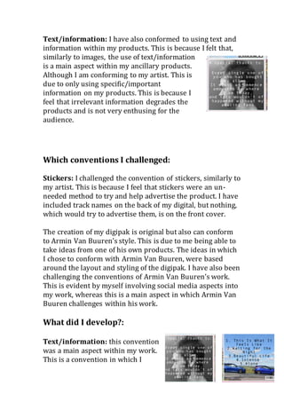 Text/information: I have also conformed to using text and
information within my products. This is because I felt that,
similarly to images, the use of text/information
is a main aspect within my ancillary products.
Although I am conforming to my artist. This is
due to only using specific/important
information on my products. This is because I
feel that irrelevant information degrades the
products and is not very enthusing for the
audience.
Which conventions I challenged:
Stickers: I challenged the convention of stickers, similarly to
my artist. This is because I feel that stickers were an un-
needed method to try and help advertise the product. I have
included track names on the back of my digital, but nothing,
which would try to advertise them, is on the front cover.
The creation of my digipak is original but also can conform
to Armin Van Buuren’s style. This is due to me being able to
take ideas from one of his own products. The ideas in which
I chose to conform with Armin Van Buuren, were based
around the layout and styling of the digipak. I have also been
challenging the conventions of Armin Van Buuren’s work.
This is evident by myself involving social media aspects into
my work, whereas this is a main aspect in which Armin Van
Buuren challenges within his work.
What did I develop?:
Text/information: this convention
was a main aspect within my work.
This is a convention in which I
 