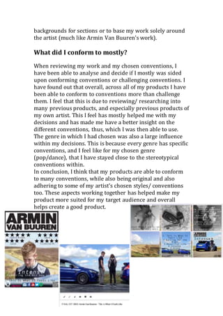 backgrounds for sections or to base my work solely around
the artist (much like Armin Van Buuren’s work).
What did I conform to mostly?
When reviewing my work and my chosen conventions, I
have been able to analyse and decide if I mostly was sided
upon conforming conventions or challenging conventions. I
have found out that overall, across all of my products I have
been able to conform to conventions more than challenge
them. I feel that this is due to reviewing/ researching into
many previous products, and especially previous products of
my own artist. This I feel has mostly helped me with my
decisions and has made me have a better insight on the
different conventions, thus, which I was then able to use.
The genre in which I had chosen was also a large influence
within my decisions. This is because every genre has specific
conventions, and I feel like for my chosen genre
(pop/dance), that I have stayed close to the stereotypical
conventions within.
In conclusion, I think that my products are able to conform
to many conventions, while also being original and also
adhering to some of my artist’s chosen styles/ conventions
too. These aspects working together has helped make my
product more suited for my target audience and overall
helps create a good product.
 