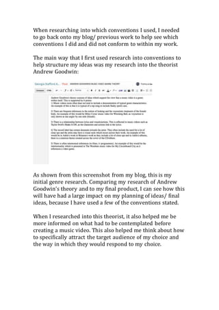 When researching into which conventions I used, I needed
to go back onto my blog/ previous work to help see which
conventions I did and did not conform to within my work.
The main way that I first used research into conventions to
help structure my ideas was my research into the theorist
Andrew Goodwin:
As shown from this screenshot from my blog, this is my
initial genre research. Comparing my research of Andrew
Goodwin’s theory and to my final product, I can see how this
will have had a large impact on my planning of ideas/ final
ideas, because I have used a few of the conventions stated.
When I researched into this theorist, it also helped me be
more informed on what had to be contemplated before
creating a music video. This also helped me think about how
to specifically attract the target audience of my choice and
the way in which they would respond to my choice.
 