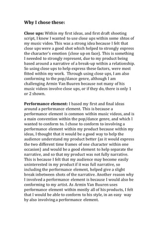 Why I chose these:
Close ups: Within my first ideas, and first draft shooting
script, I knew I wanted to use close ups within some shtos of
my music video. This was a strong idea because I felt that
close ups were a good shot which helped to strongly express
the character’s emotion (close up on face). This is something
I neeeded to strongly represent, due to my product being
based around a narrative of a break-up within a relationship.
So using close ups to help express these factors, were most
fitted within my work. Through using close ups, I am also
conforming to the pop/dance genre, although I am
challenging Armin Van Buuren because not many of his
music videos involve close ups, or if they do, there is only 1
or 2 shown.
Performance element: I based my first and final ideas
around a performance element. This is because a
performance element is common within music videos, and is
a main convention within the pop/dance genre, and which I
wanted to conform to. I chose to conform to involving a
performance element within my product because within my
ideas, I thought that it would be a good way to help the
audience understand my product better (as it would express
the two different time frames of one character within one
occasion) and would be a good element to help separate the
narrative, and so that my product was not fully narrative.
This is because I felt that my audience may become easily
uninterested in my product if it was full narrative, so
including the performance element, helped give a slight
break inbetween shots of the narrative. Another reason why
I involved a performance element is because I would also be
conforming to my artist. As Armin Van Buuren uses
performance element within mostly all of his products, I felt
that I would be able to conform to his style, in an easy way
by also involving a performance element.
 