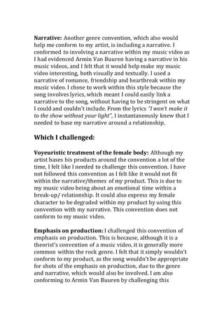 Narrative: Another genre convention, which also would
help me conform to my artist, is including a narrative. I
conformed to involving a narrative within my music video as
I had evidenced Armin Van Buuren having a narrative in his
music videos, and I felt that it would help make my music
video interesting, both visually and textually. I used a
narrative of romance, friendship and heartbreak within my
music video. I chose to work within this style because the
song involves lyrics, which meant I could easily link a
narrative to the song, without having to be stringent on what
I could and couldn’t include. From the lyrics “I won’t make it
to the show without your light”, I instantaneously knew that I
needed to base my narrative around a relationship.
Which I challenged:
Voyeuristic treatment of the female body: Although my
artist bases his products around the convention a lot of the
time, I felt like I needed to challenge this convention. I have
not followed this convention as I felt like it would not fit
within the narrative/themes of my product. This is due to
my music video being about an emotional time within a
break-up/ relationship. It could also express my female
character to be degraded within my product by using this
convention with my narrative. This convention does not
conform to my music video.
Emphasis on production: I challenged this convention of
emphasis on production. This is because, although it is a
theorist’s convention of a music video, it is generally more
common within the rock genre. I felt that it simply wouldn’t
conform to my product, as the song wouldn’t be appropriate
for shots of the emphasis on production, due to the genre
and narrative, which would also be involved. I am also
conforming to Armin Van Buuren by challenging this
 