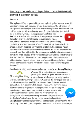 How did you use media technologies in the construction & research,
planning, & evaluation stages?
Research
Throughout all four stages of this project, technology has been an essential
part in creating a high standard promotionalpackage. The advantageof
usingmedia technologies within the research stage meant it was easier and
quicker to gather information and ideas. A key website that was useful
since makingmy individualresponsepresentation was
YouTube. This freeonline video streaming service allowed me
to explore other music videosand research music video
conventionsand styles that I was interested in. After deciding
on an artist and song as a group, YouTubemadeit easy to research the
group and there common conventions, as all of Bastille’s music videos
could be found on their BastilleVEVO channel on YouTube. This extensive
research was then reflected in the construction and planningstages, as this
meant wecould create a promotionalpackage that was of a similar style to
Bastille’s. Without this website, video analysiswould havebeen made
difficultas this was my primary sourceof music videos, and where I found
artists and videossimilar to Bastille like ‘Arctic Monkeys’and ‘Imagine
Dragons’.
Another technology used wasthe onlinesurvey software SurveyMonkey.
Weused this website to create a survey and
gather qualitative and quantitative date from a
wideaudiencewhich meantwe could create a
video suitable for our target audience. Weasked the participantsquestions
on what featuresthey would liketo see in a video and what formsand
conventionsthey like in Bastille’s music videos. The survey included
multipleformsof responseincludingmultiplechoice, rankingby
numbersand text boxes for the participant to write their own
individualresponse. Theresponseswe received wereall
anonymous, whichmay mean the participants responded more
truthfully. Wedistributed the survey throughsocial mediaby
usingFacebook’s messaging service. This meant that the survey waseasy
to quickly share with other people, but onelimitation wasthat the sample
 