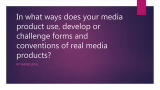 In what ways does your media
product use, develop or
challenge forms and
conventions of real media
products?
BY MAISIE LEGG
 