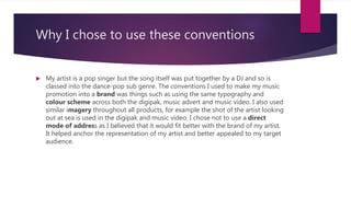 Why I chose to use these conventions
 My artist is a pop singer but the song itself was put together by a DJ and so is
classed into the dance-pop sub genre. The conventions I used to make my music
promotion into a brand was things such as using the same typography and
colour scheme across both the digipak, music advert and music video. I also used
similar imagery throughout all products, for example the shot of the artist looking
out at sea is used in the digipak and music video. I chose not to use a direct
mode of address as I believed that it would fit better with the brand of my artist.
It helped anchor the representation of my artist and better appealed to my target
audience.
 