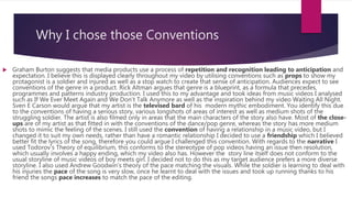 Why I chose those Conventions
 Graham Burton suggests that media products use a process of repetition and recognition leading to anticipation and
expectation. I believe this is displayed clearly throughout my video by utilising conventions such as props to show my
protagonist is a soldier and injured as well as a stop watch to create that sense of anticipation. Audiences expect to see
conventions of the genre in a product. Rick Altman argues that genre is a blueprint, as a formula that precedes,
programmes and patterns industry production. I used this to my advantage and took ideas from music videos I analysed
such as If We Ever Meet Again and We Don’t Talk Anymore as well as the inspiration behind my video Waiting All Night.
Sven E Carson would argue that my artist is the televised bard of his modern mythic embodiment. You identify this due
to the conventions of having a serious story, various longshots of areas of interest as well as medium shots of the
struggling soldier. The artist is also filmed only in areas that the main characters of the story also have. Most of the close-
ups are of my artist as that fitted in with the conventions of the dance/pop genre, whereas the story has more medium
shots to mimic the feeling of the scenes. I still used the convention of having a relationship in a music video, but I
changed it to suit my own needs, rather than have a romantic relationship I decided to use a friendship which I believed
better fit the lyrics of the song, therefore you could argue I challenged this convention. With regards to the narrative I
used Todorov’s Theory of equilibrium, this conforms to the stereotype of pop videos having an issue then resolution,
which usually involves a happy ending, which my video also has. However the story line itself does not conform to the
usual storyline of music videos of boy meets girl. I decided not to do this as my target audience prefers a more diverse
storyline. I also used Andrew Goodwin’s theory of the pace matching the visuals. While the soldier is learning to deal with
his injuries the pace of the song is very slow, once he learnt to deal with the issues and took up running thanks to his
friend the songs pace increases to match the pace of the editing.
 