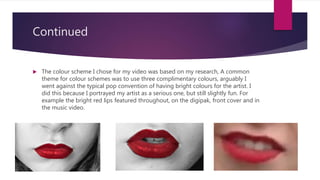 Continued
 The colour scheme I chose for my video was based on my research, A common
theme for colour schemes was to use three complimentary colours, arguably I
went against the typical pop convention of having bright colours for the artist. I
did this because I portrayed my artist as a serious one, but still slightly fun. For
example the bright red lips featured throughout, on the digipak, front cover and in
the music video.
 
