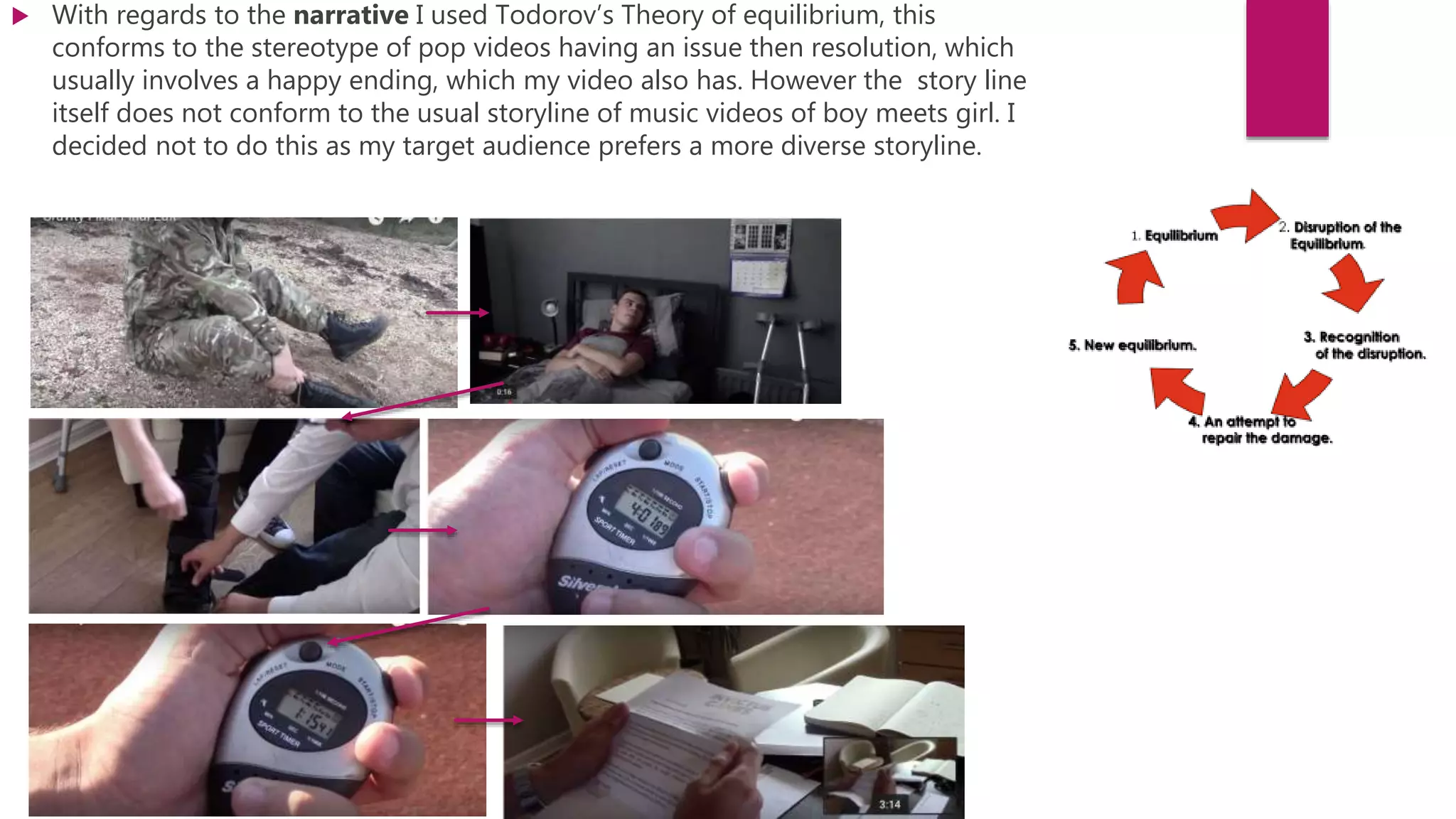  With regards to the narrative I used Todorov’s Theory of equilibrium, this
conforms to the stereotype of pop videos having an issue then resolution, which
usually involves a happy ending, which my video also has. However the story line
itself does not conform to the usual storyline of music videos of boy meets girl. I
decided not to do this as my target audience prefers a more diverse storyline.
 