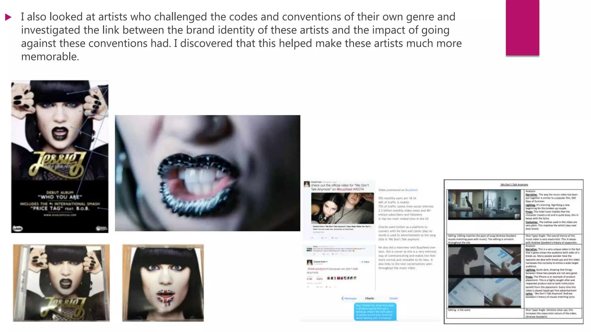  I also looked at artists who challenged the codes and conventions of their own genre and
investigated the link between the brand identity of these artists and the impact of going
against these conventions had. I discovered that this helped make these artists much more
memorable.
 
