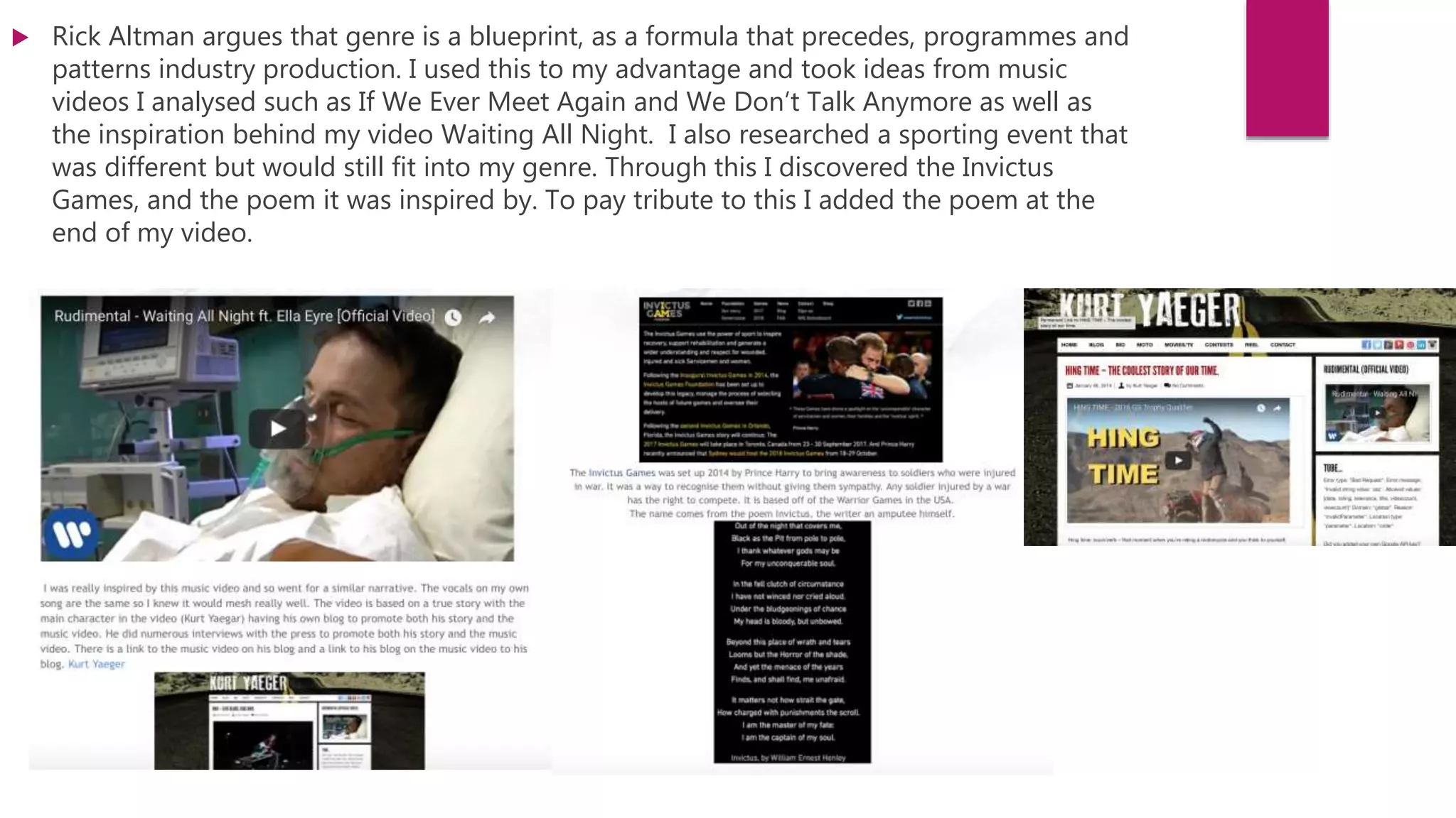  Rick Altman argues that genre is a blueprint, as a formula that precedes, programmes and
patterns industry production. I used this to my advantage and took ideas from music
videos I analysed such as If We Ever Meet Again and We Don’t Talk Anymore as well as
the inspiration behind my video Waiting All Night. I also researched a sporting event that
was different but would still fit into my genre. Through this I discovered the Invictus
Games, and the poem it was inspired by. To pay tribute to this I added the poem at the
end of my video.
 