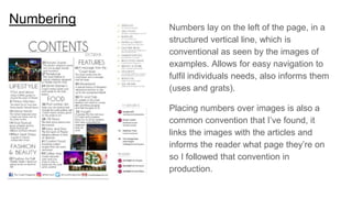 Numbering
Numbers lay on the left of the page, in a
structured vertical line, which is
conventional as seen by the images of
examples. Allows for easy navigation to
fulfil individuals needs, also informs them
(uses and grats).
Placing numbers over images is also a
common convention that I’ve found, it
links the images with the articles and
informs the reader what page they’re on
so I followed that convention in
production.
 