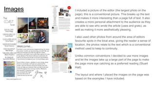 Images I included a picture of the editor (the largest photo on the
page), this is a conventional picture. This breaks up the text
and makes it more interesting than a page full of text. It also
creates a more personal attachment to the audience as they
are able to see who wrote the article (uses and grats), as
well as making it more aesthetically pleasing.
I also used other photos from around the area of editors
favourite spots in the local area, giving the reader a sense of
location, the photos relate to the text which is a conventional
method used to keep to continuity.
Unlike common conventions I decided to use more images
and let the images take up a large part of the page to make
the page more eye catching as a preferred reading (Stuart
Hall).
The layout and where I placed the images on the page was
based on the examples I have included.
 