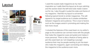 Layout I used this sussex style magazine as my main
inspiration as I really liked the layout as its eye catching
and the section down the left hand side made it stand
out for me, I also thought it suited the style and theme of
my magazine. I feel like my layout is convention
following typical trends to similar magazines. This will
appeal to my target audience as it creates similarities
between magazine and audience. This is due to factors
such as the images assist in promoting and making the
text more visual.
I included the features of the coast team on my editor's
page so the audience can connect more with the people
that make the magazine (uses and grats) and makes it
more personal. There is also a feature of being able to
join the coast team as I am targeting a younger
audience their may be people wanting to join the team
who make the magazine, again connecting and relating
the magazine to the audience even more.
 