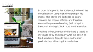 Image
In order to appeal to the audience, I followed the
conventions of using high key lighting in my
image. This allows the audience to clearly
visualize the product offered, and therefore
receive the preferred reading (hall reception
theory) of wanting to look more into the service.
I wanted to include both a coffee and a laptop in
my image to try and display what the advert as
for. I used deep focus to focus on the main
products I am attracting the reader too.
 