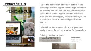 Contact details I used the convention of contact details of the
company. This will appeal to the target audience
as it allows them to visit the associated website
store, which should appeal to them as it is an
internet cafe. In doing so, they are abiding to the
surveillance factor in uses and gratifications
theory.
I also added the address of the company so it
easily accessible and informative for the readers.
Existing media examples;
 