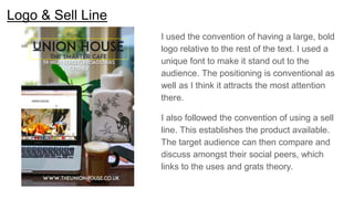 Logo & Sell Line
I used the convention of having a large, bold
logo relative to the rest of the text. I used a
unique font to make it stand out to the
audience. The positioning is conventional as
well as I think it attracts the most attention
there.
I also followed the convention of using a sell
line. This establishes the product available.
The target audience can then compare and
discuss amongst their social peers, which
links to the uses and grats theory.
 