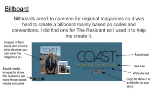Billboard
Sell line
Masthead
Website link
Logo to show it is
available on app
store
Images of front
cover and show’s
what devices you
can view the
magazine on
Social media
images to show
the audience we
have those social
media accounts
Billboards aren’t to common for regional magazines so it was
hard to create a billboard mainly based on codes and
conventions. I did find one for The Resident so I used it to help
me create it.
 