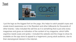 Text
I put the logo as the biggest font on the page, this helps to catch people's eyes and
create brand awareness as in the Resident and other billboards for thousands of
other brands. I also included the sell line as it is something that is put onto every
magazines and gives an indication of the content of my magazine, which fulfils
cognitive needs (uses and grats). I included the website and the image to show its
available on the app store to appeal to a hegemonic young adult audience, due to
their stereotypical interest in the internet.
 
