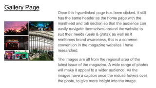 Gallery Page
Once this hyperlinked page has been clicked, it still
has the same header as the home page with the
masthead and tab section so that the audience can
easily navigate themselves around the website to
suit their needs (uses & grats), as well as it
reinforces brand awareness, this is a common
convention in the magazine websites I have
researched.
The images are all from the regional area of the
latest issue of the magazine. A wide range of photos
will make it appeal to a wider audience. All the
images have a caption once the mouse hovers over
the photo, to give more insight into the image.
 