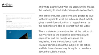 Article The white background with the black writing makes
the text easy to read and conforms to conventions.
This article includes video links and photos to give
further insight into what the article is about, which
gives more information than a magazine can as
the audience are able to interact with the video.
There is also a comment section at the bottom of
every article so the audience can interact with
each other and the people who make the
magazine, it lets the audience read real
reviews/opinions about the subject of the article
and lets them discuss any thoughts or questions
about the subject matter.
 