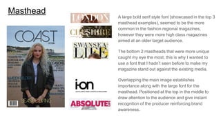 Masthead
A large bold serif style font (showcased in the top 3
masthead examples), seemed to be the more
common in the fashion regional magazines,
however they were more high class magazines
aimed at an older target audience.
The bottom 2 mastheads that were more unique
caught my eye the most, this is why I wanted to
use a font that I hadn’t seen before to make my
magazine stand out against the existing media.
Overlapping the main image establishes
importance along with the large font for the
masthead. Positioned at the top in the middle to
draw attention to the audience and give instant
recognition of the producer reinforcing brand
awareness.
 