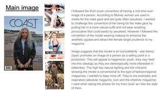 Main image I followed the front cover convention of having a mid shot over
image of a person. According to Mulvey women are used in
media for the male gaze and are quite often sexulised. I wanted
to challenge this convention of her being for the male gaze by
putting her in a more casual outfit and not wear anything
provocative that could easily by sexulised. However I followed the
convention of the model wearing makeup to enhance the
aesthetic appeal and attract the female target prudence to my
magazine.
Image suggests that the model is an icon/celebrity - star theory
(dyer) promotes an image of a person as a selling point in a
production. This will appeal to hegemonic youth, they may feed
into this ideology as they are stereotypically more interested in
celebrities. The high key natural lighting and the mid-shot
showing the model is conventional to the type of fashion/regional
magazines, I wanted to base mine off. They’re are examples and
inspiration (absolute magazine, icon and the cheshire magazine)
I used when taking the photos for my front cover as I like the style
of them.
 
