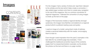 Images For the images I had a variety of shots and kept them relevant
to the articles and the text which helps create a connection. I
also added page numbers onto them to create easy navigation
to the rest of the magazine, this is a common convention of
regional magazines. I followed the convention of using images
to break up the text on the page.
Images of the local area creates a regional identity amongst
audiences, the images have Barthes connotations to a regional
product which is prefered reading (uses and grats).
I used an image of a model, using direct mode of address
creates a personal relationship with the reader, encouraging
them to read on.
Even though I used inspiration from the past 2 examples in the
last slide for my contents page (top example), I have
challenged the traditional convention layout of the contents
pages that I’ve researched (bottom example), as the photos
the photos cut the text and there is no page number.
 