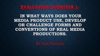 EVALUATION QUESTION 1-
IN WHAT WAYS DOES YOUR
MEDIA PRODUCT USE, DEVELOP
OR CHALLENGE FORMS AND
CONVENTIONS OF REAL MEDIA
PRODUCTIONS.
By Issa Hussain
 