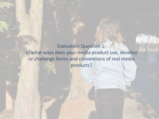 Evaluation Question 1:
In what ways does your media product use, develop
or challenge forms and conventions of real media
products?

 