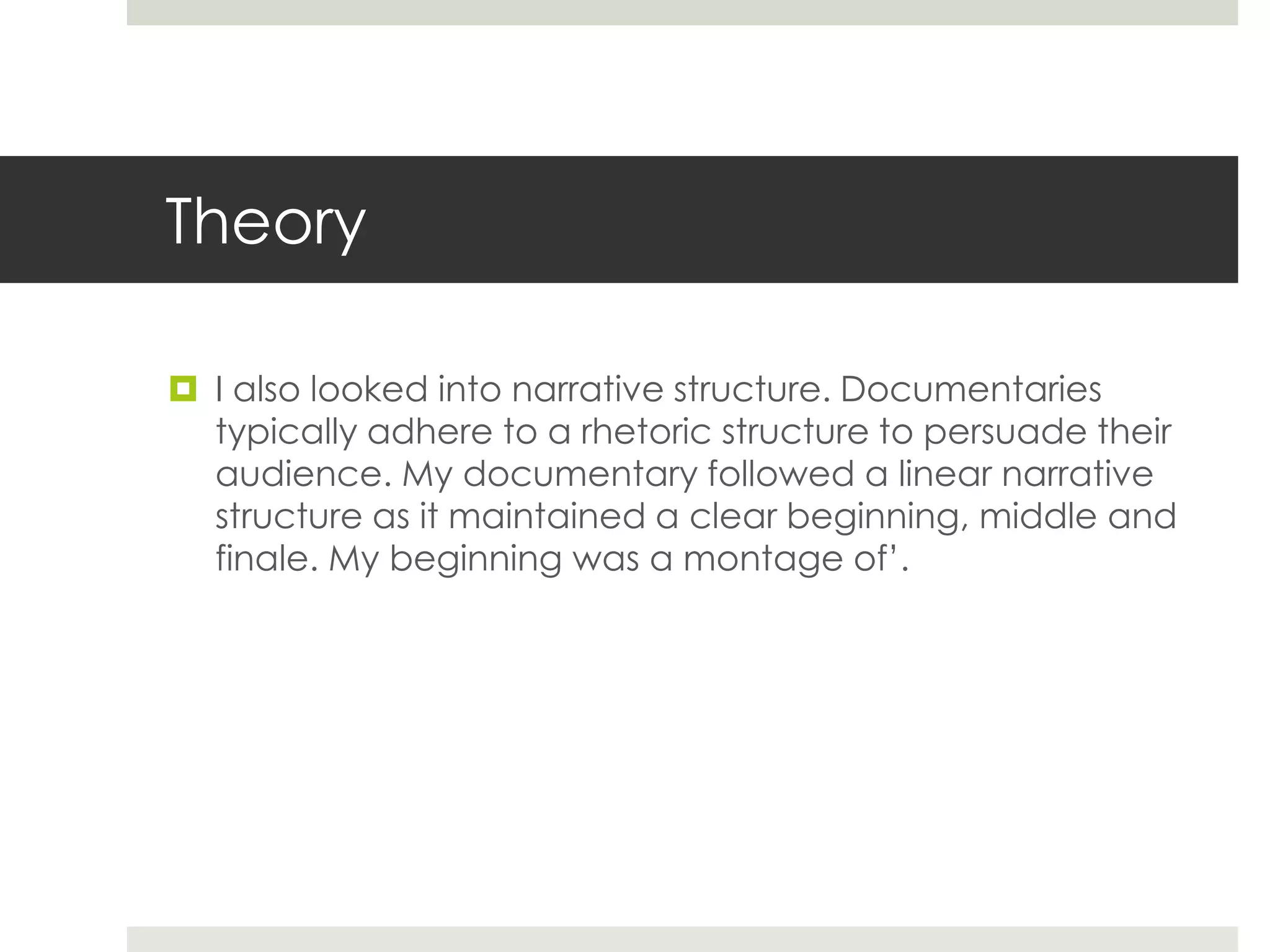 Theory
 I also looked into narrative structure. Documentaries
typically adhere to a rhetoric structure to persuade their
audience. My documentary followed a linear narrative
structure as it maintained a clear beginning, middle and
finale. My beginning was a montage of’.
 