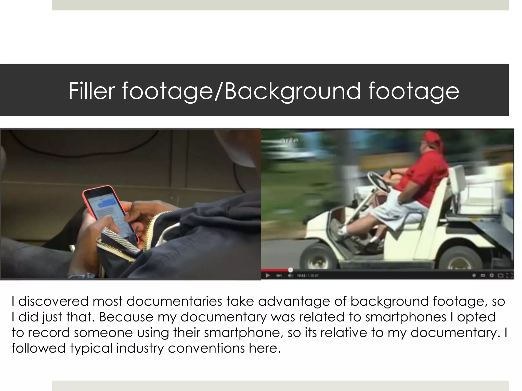 Filler footage/Background footage
I discovered most documentaries take advantage of background footage, so
I did just that. Because my documentary was related to smartphones I opted
to record someone using their smartphone, so its relative to my documentary. I
followed typical industry conventions here.
 