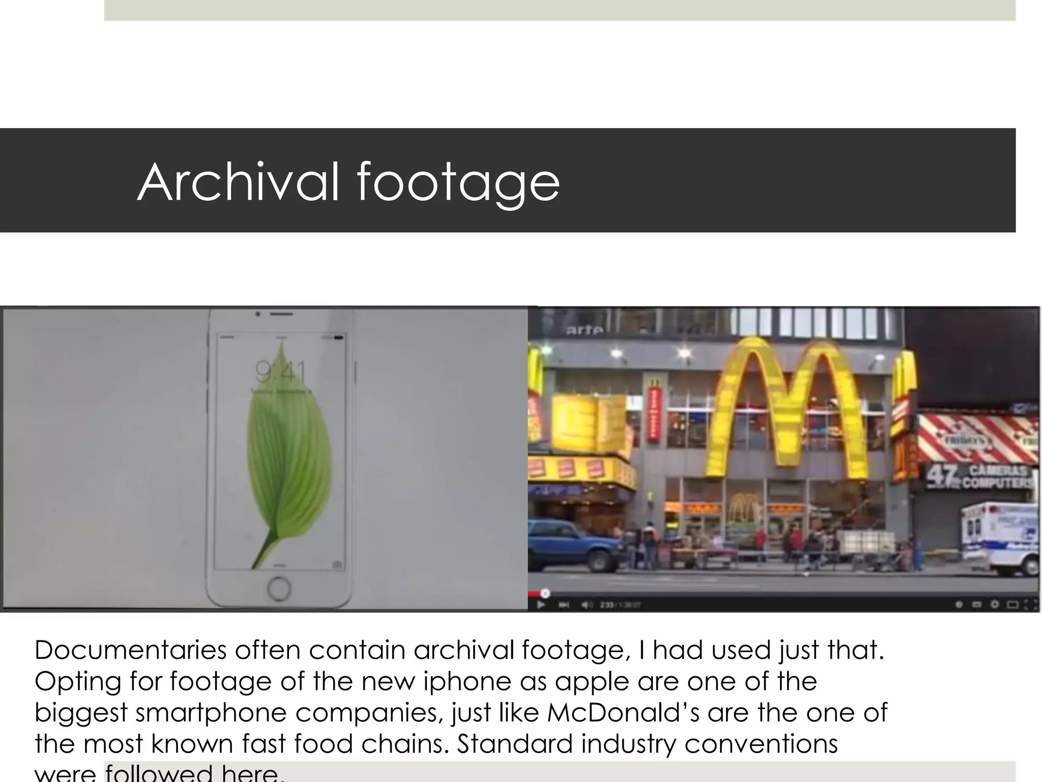 Archival footage
Documentaries often contain archival footage, I had used just that.
Opting for footage of the new iphone as apple are one of the
biggest smartphone companies, just like McDonald’s are the one of
the most known fast food chains. Standard industry conventions
 