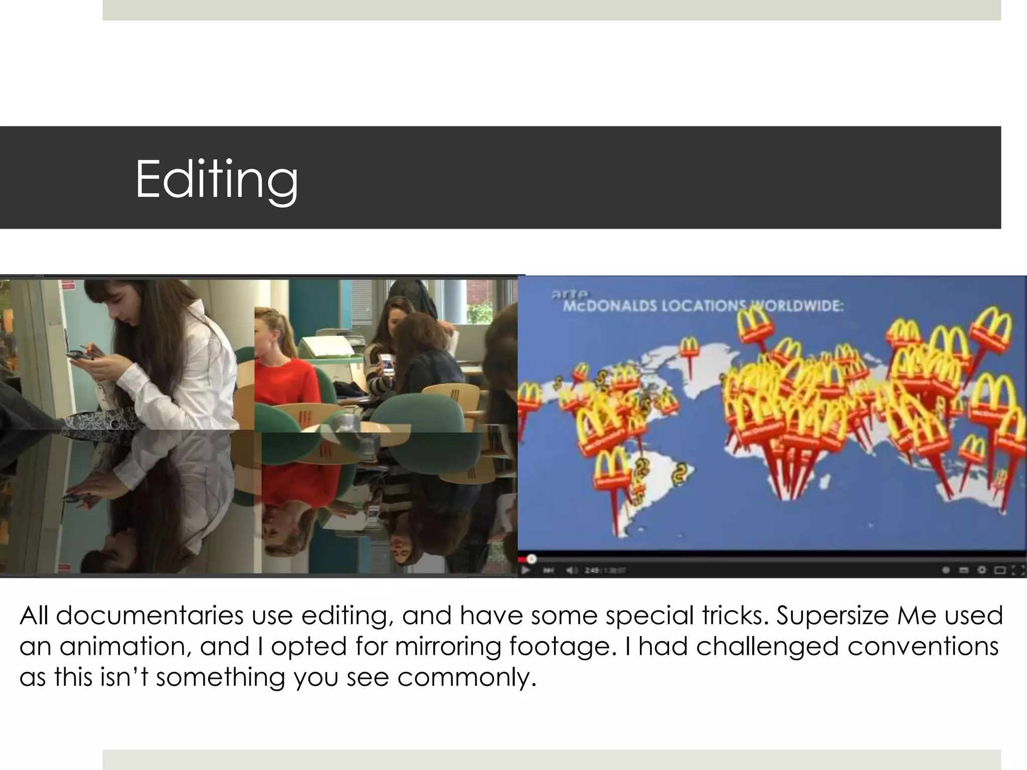 Editing
All documentaries use editing, and have some special tricks. Supersize Me used
an animation, and I opted for mirroring footage. I had challenged conventions
as this isn’t something you see commonly.
 