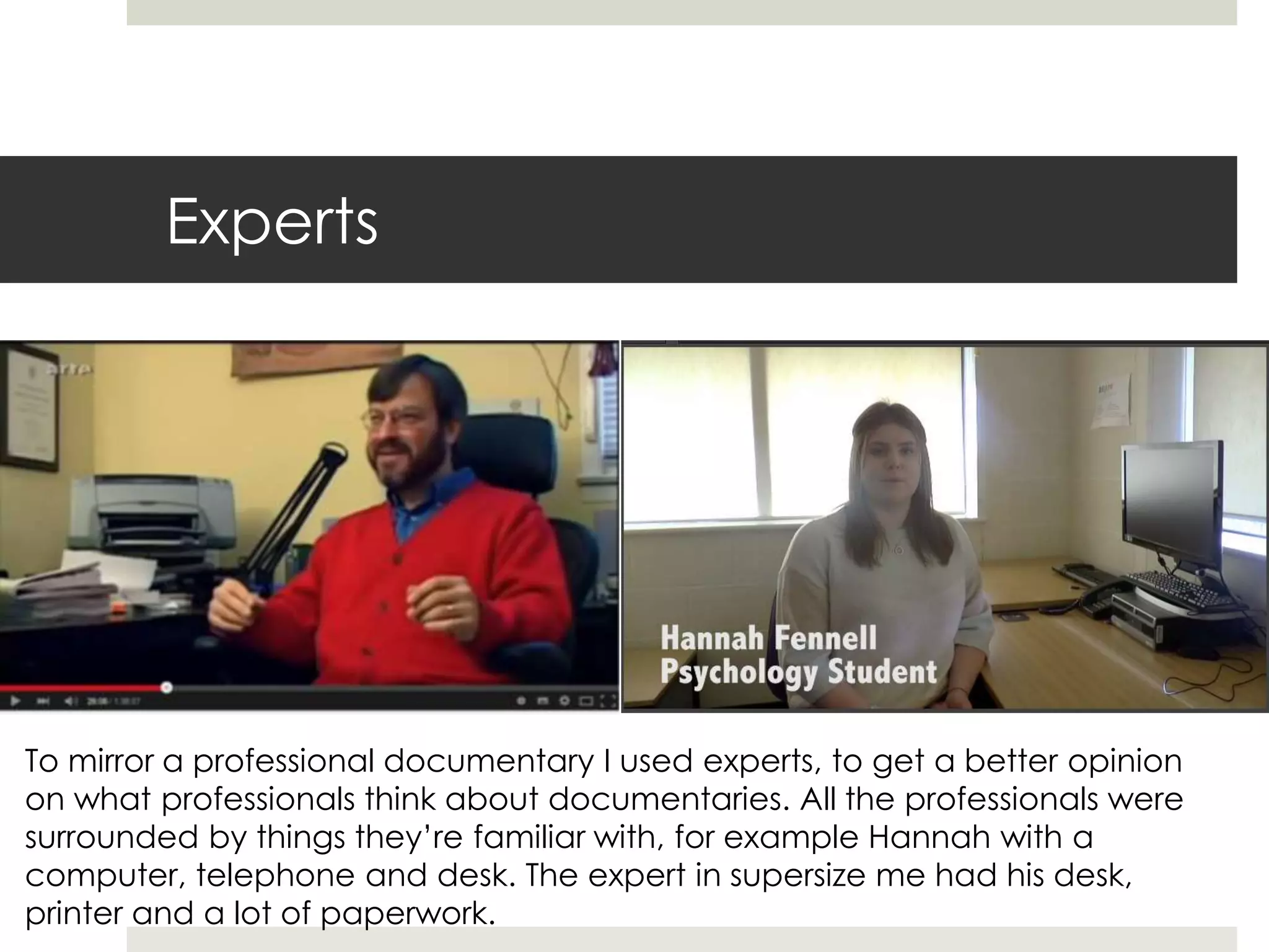 Experts
To mirror a professional documentary I used experts, to get a better opinion
on what professionals think about documentaries. All the professionals were
surrounded by things they’re familiar with, for example Hannah with a
computer, telephone and desk. The expert in supersize me had his desk,
printer and a lot of paperwork.
 