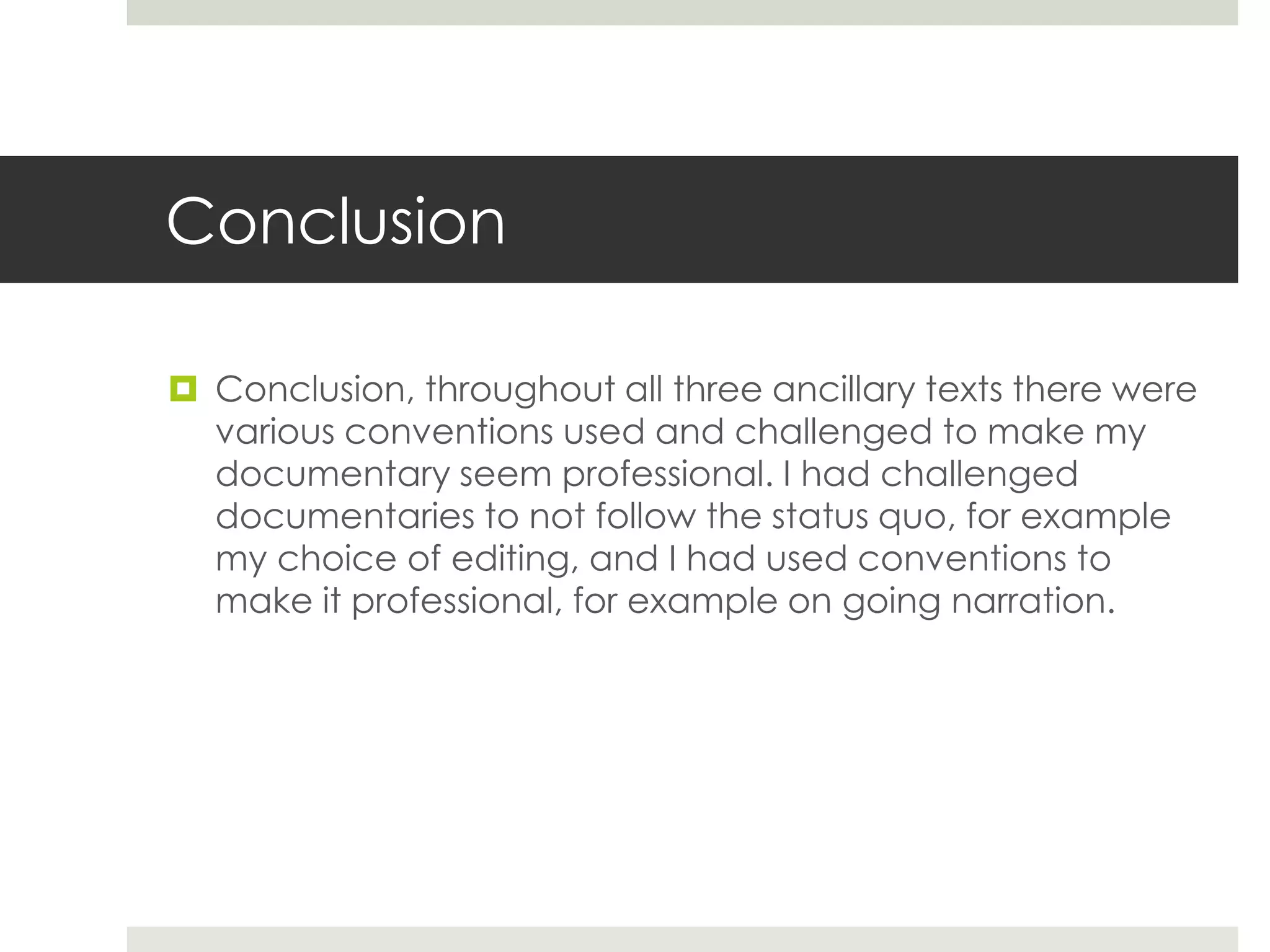 Conclusion
 Conclusion, throughout all three ancillary texts there were
various conventions used and challenged to make my
documentary seem professional. I had challenged
documentaries to not follow the status quo, for example
my choice of editing, and I had used conventions to
make it professional, for example on going narration.
 