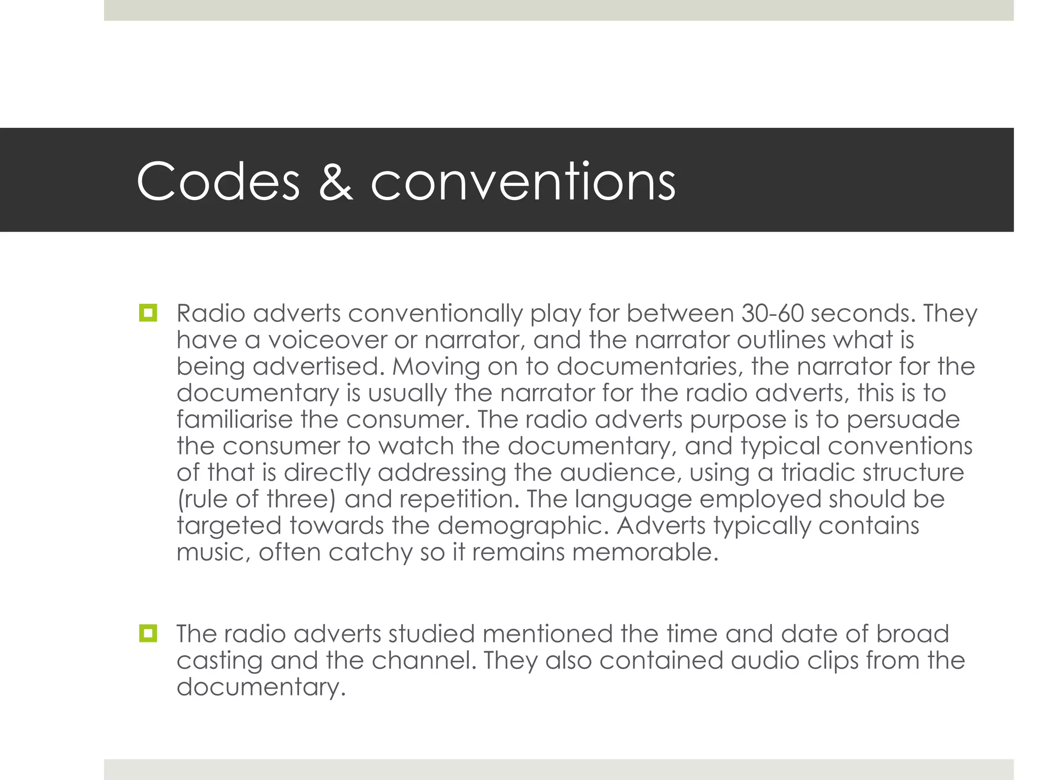 Codes & conventions
 Radio adverts conventionally play for between 30-60 seconds. They
have a voiceover or narrator, and the narrator outlines what is
being advertised. Moving on to documentaries, the narrator for the
documentary is usually the narrator for the radio adverts, this is to
familiarise the consumer. The radio adverts purpose is to persuade
the consumer to watch the documentary, and typical conventions
of that is directly addressing the audience, using a triadic structure
(rule of three) and repetition. The language employed should be
targeted towards the demographic. Adverts typically contains
music, often catchy so it remains memorable.
 The radio adverts studied mentioned the time and date of broad
casting and the channel. They also contained audio clips from the
documentary.
 