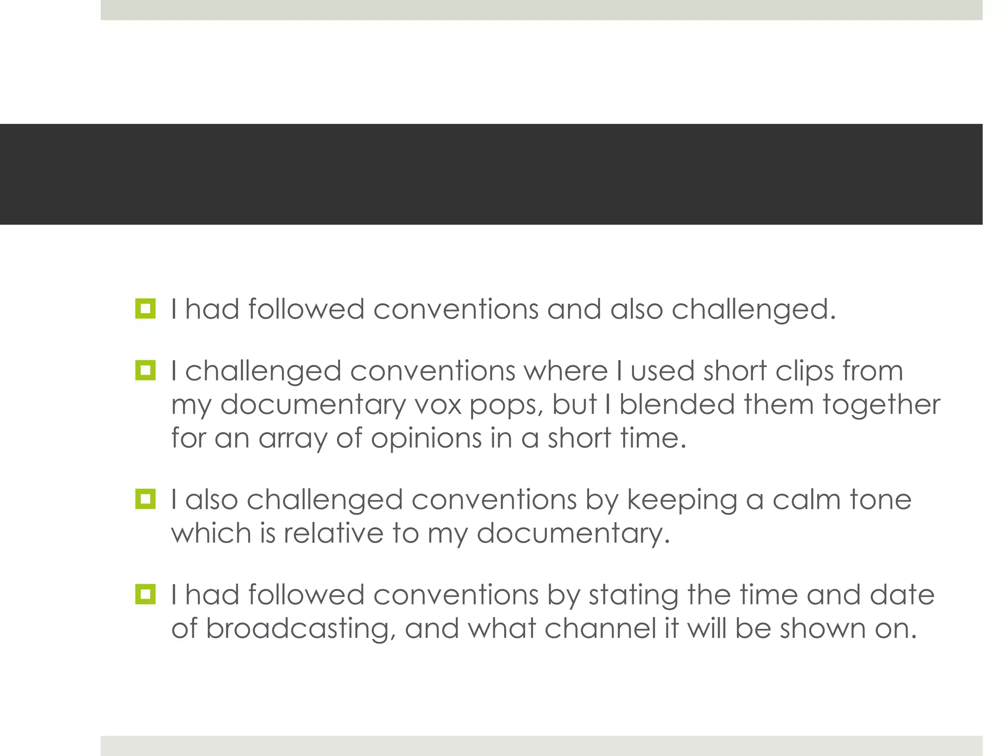  I had followed conventions and also challenged.
 I challenged conventions where I used short clips from
my documentary vox pops, but I blended them together
for an array of opinions in a short time.
 I also challenged conventions by keeping a calm tone
which is relative to my documentary.
 I had followed conventions by stating the time and date
of broadcasting, and what channel it will be shown on.
 