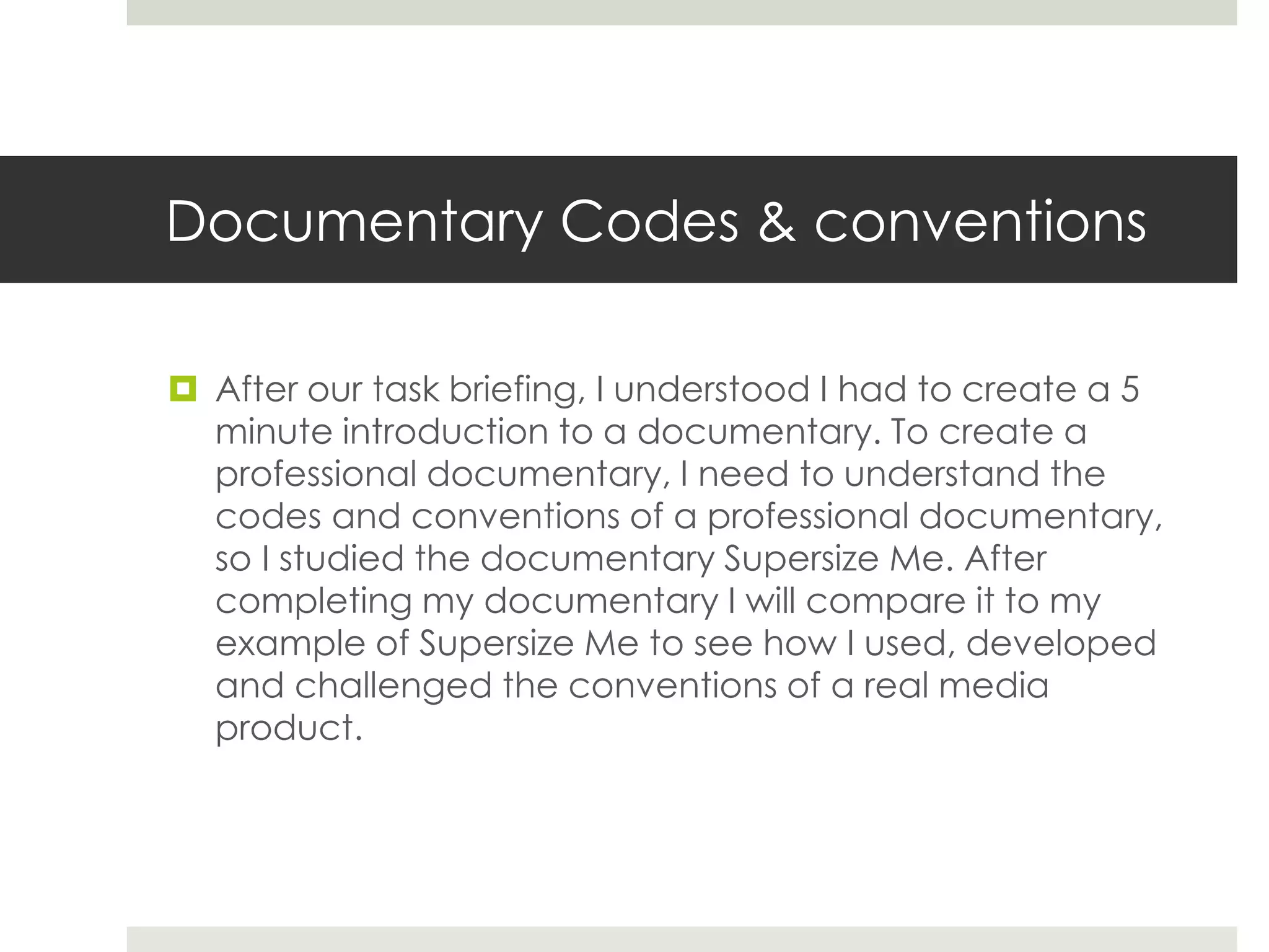 Documentary Codes & conventions
 After our task briefing, I understood I had to create a 5
minute introduction to a documentary. To create a
professional documentary, I need to understand the
codes and conventions of a professional documentary,
so I studied the documentary Supersize Me. After
completing my documentary I will compare it to my
example of Supersize Me to see how I used, developed
and challenged the conventions of a real media
product.
 