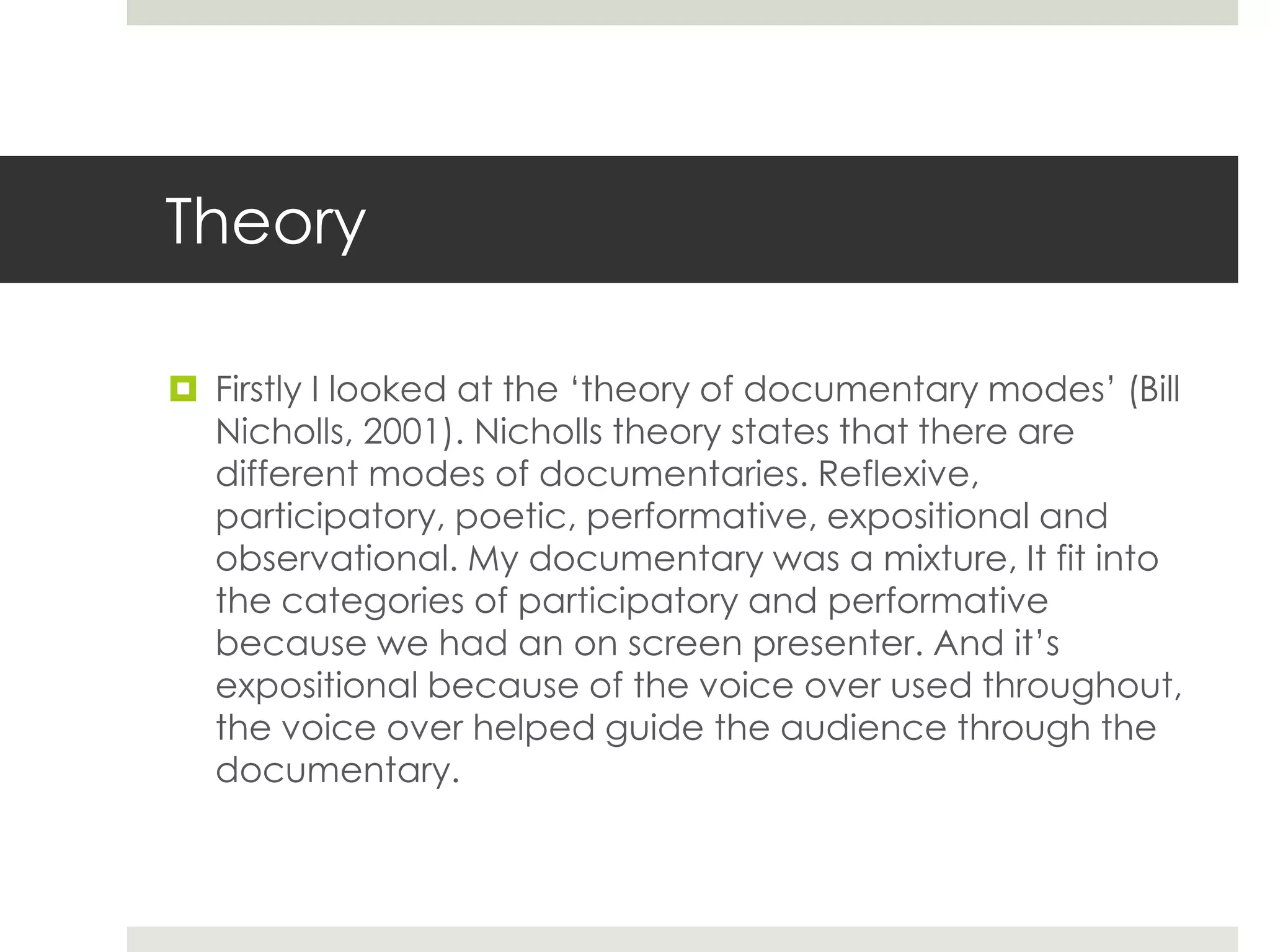 Theory
 Firstly I looked at the ‘theory of documentary modes’ (Bill
Nicholls, 2001). Nicholls theory states that there are
different modes of documentaries. Reflexive,
participatory, poetic, performative, expositional and
observational. My documentary was a mixture, It fit into
the categories of participatory and performative
because we had an on screen presenter. And it’s
expositional because of the voice over used throughout,
the voice over helped guide the audience through the
documentary.
 